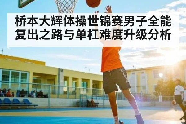 桥本大辉体操世锦赛男子全能复出之路与单杠难度升级分析