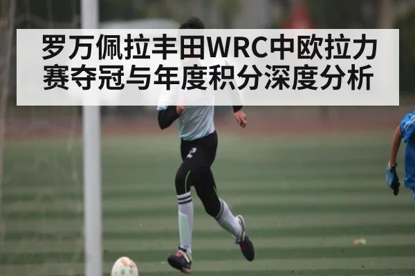 罗万佩拉丰田WRC中欧拉力赛夺冠与年度积分深度分析