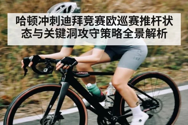 哈顿冲刺迪拜竞赛欧巡赛推杆状态与关键洞攻守策略全景解析
